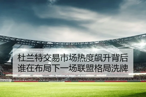杜兰特交易市场热度飙升背后 谁在布局下一场联盟格局洗牌